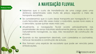 Sabemos que o custo de transferência de uma carga para uma
distância determinada varia muito de preço, segundo o meio de
transporte escolhido.
Se considerarmos que o custo desse transporte por navegação é 1, o
custo ferroviário seria três vezes maior; o rodoviário, quase nove vezes; e
o aeroviário, quase quinze vezes mais caro.
Atualmente, a navegação fluvial ocorre principalmente nas
proximidades de zonas industriais relativamente planas, onde os rios são
naturalmente navegáveis, ou seja, não necessitam de construção de
eclusas.
Quando os rios apresentam desníveis, com corredeiras e cachoeiras,
torna-se necessária a construção de eclusas.
Elas formam uma espécie de escadaria que pode ser vencida pelas
embarcações.
Professor Henry
A NAVEGAÇÃO FLUVIAL
 