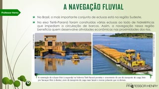 No Brasil, o mais importante conjunto de eclusas está na região Sudeste.
No eixo Tietê-Paraná foram construídas várias eclusas ao lado de hidrelétricas
que impediam a circulação de barcos. Assim, a navegação nessa região
beneficia quem desenvolve atividades econômicas nas proximidades dos rios.
Professor Henry
A NAVEGAÇÃO FLUVIAL
 
