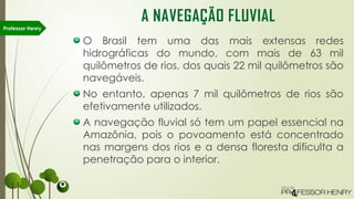 O Brasil tem uma das mais extensas redes
hidrográficas do mundo, com mais de 63 mil
quilômetros de rios, dos quais 22 mil quilômetros são
navegáveis.
No entanto, apenas 7 mil quilômetros de rios são
efetivamente utilizados.
A navegação fluvial só tem um papel essencial na
Amazônia, pois o povoamento está concentrado
nas margens dos rios e a densa floresta dificulta a
penetração para o interior.
Professor Henry
A NAVEGAÇÃO FLUVIAL
 