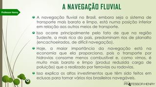 A navegação fluvial no Brasil, embora seja o sistema de
transporte mais barato e limpo, está numa posição inferior
em relação aos outros meios de transporte.
Isso ocorre principalmente pelo fato de que na região
Sudeste, a mais rica do país, predominam rios de planalto
(encachoeirados, de difícil navegação).
Hoje, a maior importância da navegação está na
economia que ela proporciona, pois o transporte por
hidrovias consome menos combustível e, como vimos, é
muito mais barato e limpo (produz reduzida carga de
poluição) que o realizado por ferrovias ou rodovias.
Isso explica os altos investimentos que têm sido feitos em
eclusas para tornar vários rios brasileiros navegáveis.
Professor Henry
A NAVEGAÇÃO FLUVIAL
 