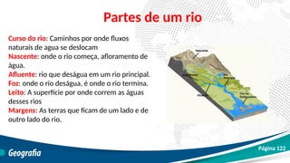 Curso do rio: Caminhos por onde fluxos
naturais de agua se deslocam
Nascente: onde o rio começa, afloramento de
água.
Afluente: rio que deságua em um rio principal.
Foz: onde o rio deságua, é onde o rio termina.
Leito: A superfície por onde correm as águas
desses rios
Margens: As terras que ficam de um lado e de
outro lado do rio.
Partes de um rio
Página 122
 
