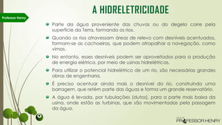 Parte da água proveniente das chuvas ou do degelo corre pela
superfície da Terra, formando os rios.
Quando os rios atravessam áreas de relevo com desníveis acentuados,
formam-se as cachoeiras, que podem atrapalhar a navegação, como
vimos.
No entanto, esses desníveis podem ser aproveitados para a produção
de energia elétrica, por meio de usinas hidrelétricas.
Para utilizar o potencial hidrelétrico de um rio, são necessárias grandes
obras de engenharia.
É preciso acentuar ainda mais o desnível do rio, construindo uma
barragem, que retém parte das águas e forma um grande reservatório.
A água é levada, por tubulações (dutos), para a parte mais baixa da
usina, onde estão as turbinas, que são movimentadas pela passagem
da água.
Professor Henry
A HIDRELETRICIDADE
 