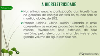Nos últimos anos, a participação das hidrelétricas
na geração de energia elétrica no mundo tem se
mantido abaixo de 20%.
Estados Unidos, China, Rússia, Canadá e Brasil
apresentam as maiores produções hidrelétricas do
mundo, favorecidos pela extensão de seus
territórios, pelo relevo com muitos desníveis e pelo
grande volume de água dos seus rios.
Professor Henry
A HIDRELETRICIDADE
 