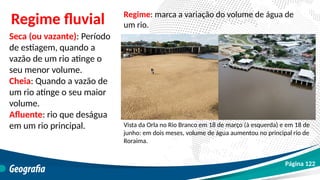 Seca (ou vazante): Período
de estiagem, quando a
vazão de um rio atinge o
seu menor volume.
Cheia: Quando a vazão de
um rio atinge o seu maior
volume.
Afluente: rio que deságua
em um rio principal.
Regime fluvial
Vista da Orla no Rio Branco em 18 de março (à esquerda) e em 18 de
junho: em dois meses, volume de água aumentou no principal rio de
Roraima.
Regime: marca a variação do volume de água de
um rio.
Página 122
 