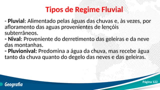 - Pluvial: Alimentado pelas águas das chuvas e, às vezes, por
afloramento das aguas provenientes de lençóis
subterrâneos.
- Nival: Proveniente do derretimento das geleiras e da neve
das montanhas.
- Pluvionival: Predomina a água da chuva, mas recebe água
tanto da chuva quanto do degelo das neves e das geleiras.
Tipos de Regime Fluvial
Página 122
 