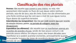 Perenes: São aqueles que correm o ano inteiro, ou seja, não
apresentam interrupção no fluxo de suas águas sobre nenhum
período, seja ele de seca, seja de cheia. Esses rios são alimentados por
uma fonte contínua que faz com que o nível de suas águas nunca
fique abaixo da superfície terrestre.
Intermitentes (ou temporários): São rios por onde escorre água por ocasião
da estação chuvosa, porém, no período de estiagem, esses rios
desaparecem.
Esporádicos (ou efêmeros): são aqueles que se manifestam apenas em
ocasiões de grandes chuvas, sendo do tipo pouco comum e de
previsão pouco efetiva. Em alguns casos, eles levam décadas para
manifestar-se e podem acarretar enchentes, principalmente quando
há ocupação humana das áreas de ocorrência desses rios em seu
período de seca.
Classificação dos rios pluviais
Página 122
 
