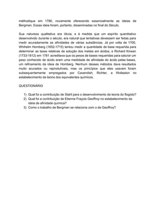 méthodique em 1786, novamente oferecendo essencialmente as ideias de                 
Bergman. Essas ideia foram, portanto, disseminadas no final do Século. 
  
Sua natureza qualitativa era óbvia, e à medida que um espírito quantitativo                       
desenvolvido durante o século, era natural que tentativas devessem ser feitas para                       
medir acuradamente as afinidades de várias substâncias. Já por volta de 1700,                       
Whihelm Homberg (1652­1715) tentou medir a quantidade de base requerida para                     
determinar as taxas relativas de solução dos metais em ácidos, e Richard Kirwan                         
(1733­1812) em 1781 acreditava que os pesos de bases requeridas para saturar um                         
peso conhecido de ácido eram uma medidade de afinidade do ácido pelas bases,                         
um refinamento da ideia de Homberg. Nenhum desses métodos dava resultados                     
muito acurados ou reprodutíveis, mas os princípios que eles usavam foram                     
subsequentemente empregados por Cavendish, Richter, e Wollaston no               
estabelecimento da teoria dos equivalentes químicos. 
  
QUESTIONÁRIO 
 
1) Qual foi a contribuição de Stahl para o desenvolvimento da teoria do flogisto? 
2) Qual foi a contribuição de Etienne Fraçois Geoffroy no estabelecimento da 
ideia de afinidade química? 
3) Como o trabalho de Bergman se relaciona com o de Geoffroy? 
 