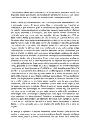 provavelmente não se preocupavam em conectar isso com a queima de substâncias                       
orgânicas, desde que eles não se interessavam por assuntos teóricos. Eles não se                         
preocupavam com as condições necessárias para a combustão acontecer. 
  
Porém, a ideia gradualmente evoluiu para que o ar passasse a ser necessário para                           
a combustão ocorrer. O germe dessa ideia é encontrado nos trabalhos de                       
Paracelsus, o qual acreditava que o ar contribuía para algo misterioso na vida. Esse                           
conceito foi mais especificado por um alquimista escocês, Alexander Seton (falecido                     
em 1604), chamado o Cosmopolita. Seu livro, Novum Lumen Chymicum, foi                     
publicado após sua morte pelo seu seguidor, Michael Sendivogius (1556 ou                     
1566­1636 ou 1646), que adicionou a ele uma brochura, De Sulphure. Nessas obras                         
foi encontrada a fonte aparentemente específica da doutrina de que o ar contém um                           
espírito vital que nutre a vida. Esse espírito vital foi associado ao salitre, pelo qual o                               
que indicava não o sal sólido, mas o espírito essencial do salitre que causava sua                             
reação violenta na pólvora. Isso levou diretamente a uma outra crença antiga,                       
proveniente da doutrina Aristotélica das duas exalações da terra. Supunha­se que,                     
como o enxofre e o salitre eram necessários para produzir a explosão da pólvora,                           
assim um espírito de enxofre e um espírito de salitre produziam fenômenos naturais                         
tais como trovão, raio, e terremotos. Essas coisas eram geralmente aceitas por                       
cientistas do Século XVII e foram responsáveis por algumas das experiências de                       
combustão realizadas por Boyle. Assim, ele tentou queimar enxofre em um vácuo e                         
falhou, provando a necessidade do ar. Essa necessidade foi reconhecida mesmo                     
previamente por Jean Rey ( cerca 1575­1645), em 1630. John Mayouw (1641­1679)                       
em 1674 e especialmente Robert Hooke em sua Micrographia de 1665 expressou                       
muito claramente a ideia que algumas partes de ar eram necessárias para a                         
combustão, mas não o todo. Hooke acreditava que partículas nitrosas existiam no                       
salitre, mas Boyle pensava que elas estavam apenas aprisionadas nesse sal. É fácil                         
para o leitor moderno ver em todos esses trabalhos mais do que os escritores                           
pretendiam, pois suas ideias de combustão química eram muito vagas, e eles                       
pensavam em remover o material inflamável como um tipo de solução ao invés de                           
pensar como uma combinação no sentido moderno. Mesmo Rey, que acreditava                     
que parte do ar combinava com um metal durante a calcinação, considerou a                         
combinação como um análogo da absorção (tal como água sendo absorvida pela                       
areia quando os dois são misturados). Entretanto, se essas ideias fossem aceitas e                         
estudadas pelos trabalhadores de laboratório do Século XVIII, o progresso químico                     
poderia ter sido mais rápido. Na realidade, essas teorias foram pouco notadas na                         
época, e outra explicação veio a ser amplamente aceita. Essa era a teoria do                           
flogisto. 
   
Na França e Inglaterra as teorias atomísticas tinham levado a uma tentativa de                         
explicar o universo em termos puramente mecânicos. Isso foi bastante satisfatório                     
para os físicos, mas os químicos, confrontados com uma massa vasta e crescente                         
 