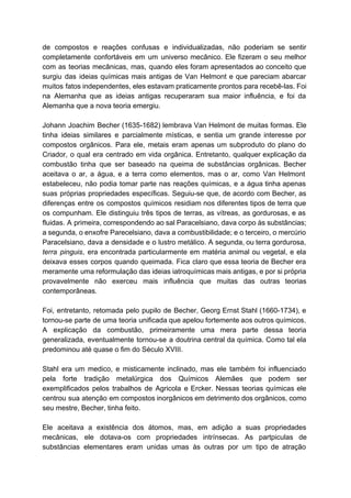 de compostos e reações confusas e individualizadas, não poderiam se sentir                     
completamente confortáveis em um universo mecânico. Ele fizeram o seu melhor                     
com as teorias mecânicas, mas, quando eles foram apresentados ao conceito que                       
surgiu das ideias químicas mais antigas de Van Helmont e que pareciam abarcar                         
muitos fatos independentes, eles estavam praticamente prontos para recebê­las. Foi                   
na Alemanha que as ideias antigas recuperaram sua maior influência, e foi da                         
Alemanha que a nova teoria emergiu. 
   
Johann Joachim Becher (1635­1682) lembrava Van Helmont de muitas formas. Ele                     
tinha ideias similares e parcialmente místicas, e sentia um grande interesse por                       
compostos orgânicos. Para ele, metais eram apenas um subproduto do plano do                       
Criador, o qual era centrado em vida orgânica. Entretanto, qualquer explicação da                       
combustão tinha que ser baseado na queima de substâncias orgânicas. Becher                     
aceitava o ar, a água, e a terra como elementos, mas o ar, como Van Helmont                               
estabeleceu, não podia tomar parte nas reações químicas, e a água tinha apenas                         
suas próprias propriedades específicas. Seguiu­se que, de acordo com Becher, as                     
diferenças entre os compostos químicos residiam nos diferentes tipos de terra que                       
os compunham. Ele distinguiu três tipos de terras, as vítreas, as gordurosas, e as                           
fluidas. A primeira, correspondendo ao sal Paracelsiano, dava corpo às substâncias;                     
a segunda, o enxofre Parecelsiano, dava a combustibilidade; e o terceiro, o mercúrio                         
Paracelsiano, dava a densidade e o lustro metálico. A segunda, ou terra gordurosa,                         
terra pinguis​, era encontrada particularmente em matéria animal ou vegetal, e ela                       
deixava esses corpos quando queimada. Fica claro que essa teoria de Becher era                         
meramente uma reformulação das ideias iatroquímicas mais antigas, e por si própria                       
provavelmente não exerceu mais influência que muitas das outras teorias                   
contemporâneas. 
  
Foi, entretanto, retomada pelo pupilo de Becher, Georg Ernst Stahl (1660­1734), e                       
tornou­se parte de uma teoria unificada que apelou fortemente aos outros químicos.                       
A explicação da combustão, primeiramente uma mera parte dessa teoria                   
generalizada, eventualmente tornou­se a doutrina central da química. Como tal ela                     
predominou até quase o fim do Século XVIII. 
  
Stahl era um medico, e misticamente inclinado, mas ele também foi influenciado                       
pela forte tradição metalúrgica dos Químicos Alemães que podem ser                   
exemplificados pelos trabalhos de Agricola e Ercker. Nessas teorias químicas ele                     
centrou sua atenção em compostos inorgânicos em detrimento dos orgânicos, como                     
seu mestre, Becher, tinha feito. 
   
Ele aceitava a existência dos átomos, mas, em adição a suas propriedades                       
mecânicas, ele dotava­os com propriedades intrínsecas. As partpiculas de                 
substâncias elementares eram unidas umas às outras por um tipo de atração                       
 