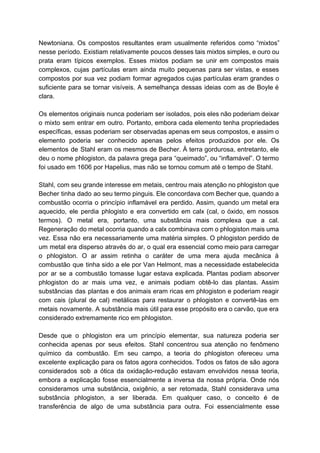 Newtoniana. Os compostos resultantes eram usualmente referidos como “mixtos”                 
nesse período. Existiam relativamente poucos desses tais mixtos simples, e ouro ou                       
prata eram típicos exemplos. Esses mixtos podiam se unir em compostos mais                       
complexos, cujas partículas eram ainda muito pequenas para ser vistas, e esses                       
compostos por sua vez podiam formar agregados cujas partículas eram grandes o                       
suficiente para se tornar visíveis. A semelhança dessas ideias com as de Boyle é                           
clara. 
  
Os elementos originais nunca poderiam ser isolados, pois eles não poderiam deixar                       
o mixto sem entrar em outro. Portanto, embora cada elemento tenha propriedades                       
específicas, essas poderiam ser observadas apenas em seus compostos, e assim o                       
elemento poderia ser conhecido apenas pelos efeitos produzidos por ele. Os                     
elementos de Stahl eram os mesmos de Becher. À terra gordurosa, entretanto, ele                         
deu o nome phlogiston, da palavra grega para “queimado”, ou “inflamável”. O termo                         
foi usado em 1606 por Hapelius, mas não se tornou comum até o tempo de Stahl. 
  
Stahl, com seu grande interesse em metais, centrou mais atenção no phlogiston que                         
Becher tinha dado ao seu termo pinguis. Ele concordava com Becher que, quando a                           
combustão ocorria o princípio inflamável era perdido. Assim, quando um metal era                       
aquecido, ele perdia phlogisto e era convertido em calx (cal, o óxido, em nossos                           
termos). O metal era, portanto, uma substância mais complexa que a cal.                       
Regeneração do metal ocorria quando a calx combinava com o phlogiston mais uma                         
vez. Essa não era necessariamente uma matéria simples. O phlogiston perdido de                       
um metal era disperso através do ar, o qual era essencial como meio para carregar                             
o phlogiston. O ar assim retinha o caráter de uma mera ajuda mecânica à                           
combustão que tinha sido a ele por Van Helmont, mas a necessidade estabelecida                         
por ar se a combustão tomasse lugar estava explicada. Plantas podiam absorver                       
phlogiston do ar mais uma vez, e animais podiam obtê­lo das plantas. Assim                         
substâncias das plantas e dos animais eram ricas em phlogiston e poderiam reagir                         
com cais (plural de cal) metálicas para restaurar o phlogiston e convertê­las em                         
metais novamente. A substância mais útil para esse propósito era o carvão, que era                           
considerado extremamente rico em phlogiston.  
 
Desde que o phlogiston era um princípio elementar, sua natureza poderia ser                       
conhecida apenas por seus efeitos. Stahl concentrou sua atenção no fenômeno                     
químico da combustão. Em seu campo, a teoria do phlogiston ofereceu uma                       
excelente explicação para os fatos agora conhecidos. Todos os fatos de são agora                         
considerados sob a ótica da oxidação­redução estavam envolvidos nessa teoria,                   
embora a explicação fosse essencialmente a inversa da nossa própria. Onde nós                       
consideramos uma substância, oxigênio, a ser retomada, Stahl considerava uma                   
substância phlogiston, a ser liberada. Em qualquer caso, o conceito é de                       
transferência de algo de uma substância para outra. Foi essencialmente esse                     
 