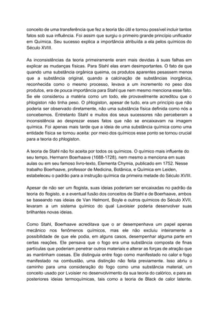 conceito de uma transferência que fez a teoria tão útil e tornou possível incluir tantos                             
fatos sob sua influência. Foi assim que surgiu o primeiro grande princípio unificador                         
em Química. Seu sucesso explica a importância atribuída a ela pelos químicos do                         
Século XVIII. 
   
As inconsistências da teoria primeiramente eram mais devidas à suas falhas em                       
explicar as mudanças físicas. Para Stahl elas eram desimportantes. O fato de que                         
quando uma substância orgânica queima, os produtos aparentes pesassem menos                   
que a substância original, quando a calcinação de substâncias inorgânica,                   
reconhecida como o mesmo processo, levava a um incremento no peso dos                       
produtos, era de pouca importância para Stahl que nem mesmo menciona esse fato.                         
Se ele considerou a matéria como um todo, ele provavelmente acreditou que o                         
phlogiston não tinha peso. O phlogiston, apesar de tudo, era um princípio que não                           
poderia ser observado diretamente, não uma substância física definida como nós a                       
concebemos. Entretanto Stahl e muitos dos seus sucessores não perceberam a                     
inconsistência ao desprezar esses fatos que não se encaixavam na imagem                     
química. Foi apenas mais tarde que a ideia de uma substância química como uma                           
entidade física se tornou aceita: por meio dos químicos esse ponto se tornou crucial                           
para a teoria do phlogiston. 
 
A teoria de Stahl não foi aceita por todos os químicos. O químico mais influente do 
seu tempo, Hermann Boerhaave (1688­1728), nem mesmo a menciona em suas 
aulas ou em seu famoso livro­texto, Elementa Chymia, publicado em 1752. Nesse 
trabalho Boerhaave, professor de Medicina, Botânica, e Química em Leiden, 
estabeleceu o padrão para a instrução química da primeira metade do Século XVIII. 
   
Apesar de não ser um flogista, suas ideias poderiam ser encaixadas no padrão da                           
teoria do flogisto, e a eventual fusão dos conceitos de Stahl e de Boerhaave, ambos                             
se baseando nas ideias de Van Helmont, Boyle e outros químicos do Século XVII,                           
levaram a um sistema químico do qual Lavoisier poderia desenvolver suas                     
brilhantes novas ideias. 
  
Como Stahl, Boerhaave acreditava que o ar desempenhava um papel apenas                     
mecânico nos fenômenos químicos, mas ele não excluiu inteiramente a                   
possibilidade de que ele podia, em alguns casos, desempenhar alguma parte em                       
certas reações. Ele pensava que o fogo era uma substância composta de finas                         
partículas que poderiam penetrar outros materiais e alterar as forças de atração que                         
as mantinham coesas. Ele distinguia entre fogo como manifestado no calor e fogo                         
manifestado na combustão, uma distinção não feita previamente. Isso abriu o                     
caminho para uma consideração do fogo como uma substância material, um                     
conceito usado por Lvoisier no desenvolvimento da sua teoria do calórico, e para as                           
posteriores ideias termoquímicas, tais como a teoria de Black de calor latente.                       
 