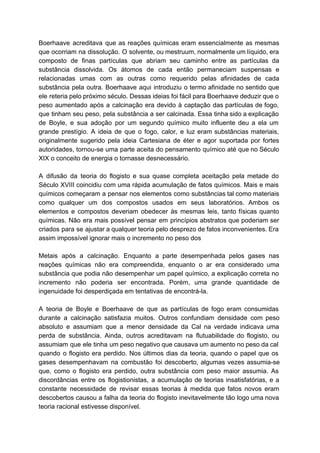 Boerhaave acreditava que as reações químicas eram essencialmente as mesmas                   
que ocorriam na dissolução. O solvente, ou mestruum, normalmente um líquido, era                       
composto de finas partículas que abriam seu caminho entre as partículas da                       
substância dissolvida. Os átomos de cada então permaneciam suspensas e                   
relacionadas umas com as outras como requerido pelas afinidades de cada                     
substância pela outra. Boerhaave aqui introduziu o termo afinidade no sentido que                       
ele reteria pelo próximo século. Dessas ideias foi fácil para Boerhaave deduzir que o                           
peso aumentado após a calcinação era devido à captação das partículas de fogo,                         
que tinham seu peso, pela substância a ser calcinada. Essa tinha sido a explicação                           
de Boyle, e sua adoção por um segundo químico muito influente deu a ela um                             
grande prestígio. A ideia de que o fogo, calor, e luz eram substâncias materiais,                           
originalmente sugerido pela ideia Cartesiana de éter e agor suportada por fortes                       
autoridades, tornou­se uma parte aceita do pensamento químico até que no Século                       
XIX o conceito de energia o tornasse desnecessário. 
 
A difusão da teoria do flogisto e sua quase completa aceitação pela metade do                           
Século XVIII coincidiu com uma rápida acumulação de fatos químicos. Mais e mais                         
químicos começaram a pensar nos elementos como substâncias tal como materiais                     
como qualquer um dos compostos usados em seus laboratórios. Ambos os                     
elementos e compostos deveriam obedecer às mesmas leis, tanto físicas quanto                     
químicas. Não era mais possível pensar em princípios abstratos que poderiam ser                       
criados para se ajustar a qualquer teoria pelo desprezo de fatos inconvenientes. Era                         
assim impossível ignorar mais o incremento no peso dos 
   
Metais após a calcinação. Enquanto a parte desempenhada pelos gases nas                     
reações químicas não era compreendida, enquanto o ar era considerado uma                     
substância que podia não desempenhar um papel químico, a explicação correta no                       
incremento não poderia ser encontrada. Porém, uma grande quantidade de                   
ingenuidade foi desperdiçada em tentativas de encontrá­la. 
  
A teoria de Boyle e Boerhaave de que as partículas de fogo eram consumidas                           
durante a calcinação satisfazia muitos. Outros confundiam densidade com peso                   
absoluto e assumiam que a menor densidade da Cal na verdade indicava uma                         
perda de substância. Ainda, outros acreditavam na flutuabilidade do flogisto, ou                     
assumiam que ele tinha um peso negativo que causava um aumento no peso da cal                             
quando o flogisto era perdido. Nos últimos dias da teoria, quando o papel que os                             
gases desempenhavam na combustão foi descoberto, algumas vezes assumia­se                 
que, como o flogisto era perdido, outra substância com peso maior assumia. As                         
discordâncias entre os flogistionistas, a acumulação de teorias insatisfatórias, e a                     
constante necessidade de revisar essas teorias à medida que fatos novos eram                       
descobertos causou a falha da teoria do flogisto inevitavelmente tão logo uma nova                         
teoria racional estivesse disponível. 
 