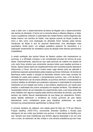   
  
  
  
  
  
   
Lado a lado com o desenvolvimento da teoria do flogisto veio o desenvolvimento                         
das teorias de afinidade. O termo em si remonta talvez a Albertus Magnus, e listas                             
cruas e qualitativas ordenam a reatividade dos metais frente a vários reagentes são                         
dadas mesmo nos escritos de Geber, mas apenas quando as forças ocultas de                         
amor e ódio como uma explicação de afinidade foram banidas pelas teorias                       
mecânicas de Boyle é que foi possível desenvolver uma abordagem mais                     
quantitativa. Ainda assim, um estágio qualitativo posterior foi necessário, e a                     
explicação fundamental da verdadeira causa da atração entre átomos permaneceu                   
insatisfatória. 
  
A ampla aceitação das teorias físicas de Newton podiam não impressionar os                       
químicas, e a afinidade começou a ser considerada principal em termos de suas                         
ideias. Essencialmente, assumiu­se que cada partícula de matéria era dotada de                     
uma certa força atrativa que unicamente causava todas suas reações químicas e                       
físicas. Apesar dessa teoria ser espetacularmente bem sucedida quando aplicada à                     
Astronomia e Física, ela era em muitos casos vaga demais para ser aplicada a                           
problemas especiais apresentados pelas reações químicas individuais. As teorias de                   
Boerhaave sobre reação e solução já discutidas indicam como esse conceito de                       
afinidade foi usado para explicar o comportamento químico, mas, a fim de fazer o                           
conceito Newtoniano ser de ampla utilidade, os químicos sentiram a necessidade de                       
construir tabelas de afinidade que pudessem expressar a reatividade de compostos                     
individuais uns em relação aos outros, e isso poderia, esperava­se, ser usado para                         
predizer a reatividade dos outros compostos em reações similares. Tais tabelas de                       
necessidade tinham de ser baseadas em experimentos reais, e por essa razão elas                         
eram tratadas com alguma suspeita pelos teóricos atomistas do período, que ainda                       
sentiam ser melhor discutir abstratamente do que testar por experiência. Porém,                     
essas tabelas tipificavam a tendência de muitos químicos de usar dados                     
laboratoriais como verdadeiros guias para trabalhos posteriores, as quais                 
tornaram­se crescentemente significantes no Século XVIII. 
  
A primeira tentative de elaborar uma tabela geral foi feita em 1718 por Etienne                           
Fraçois Geoffroy (1672­1731), comumente chamado Geoffroy o Ancião para                 
distingui­lo de seu irmão que também era química. A ideia básica de Geoffroy era                           
que “sempre que duas substâncias que tenham alguma disposição a se unir uma                         
com a outra, se estiverem de fato unidas e uma terceira substância que tem mais                             
 