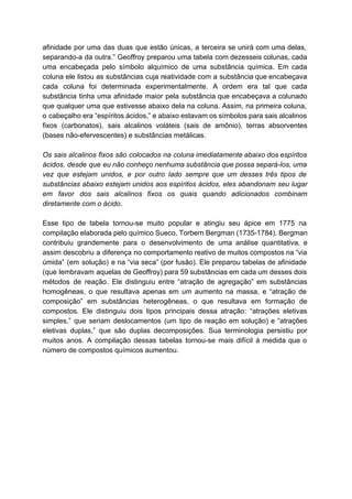 afinidade por uma das duas que estão únicas, a terceira se unirá com uma delas,                             
separando­a da outra.” Geoffroy preparou uma tabela com dezesseis colunas, cada                     
uma encabeçada pelo símbolo alquímico de uma substância química. Em cada                     
coluna ele listou as substâncias cuja reatividade com a substância que encabeçava                       
cada coluna foi determinada experimentalmente. A ordem era tal que cada                     
substância tinha uma afinidade maior pela substância que encabeçava a colunado                     
que qualquer uma que estivesse abaixo dela na coluna. Assim, na primeira coluna,                         
o cabeçalho era “espíritos ácidos,” e abaixo estavam os símbolos para sais alcalinos                         
fixos (carbonatos), sais alcalinos voláteis (sais de amônio), terras absorventes                   
(bases não­efervescentes) e substâncias metálicas. 
  
Os sais alcalinos fixos são colocados na coluna imediatamente abaixo dos espíritos                       
ácidos, desde que eu não conheço nenhuma substância que possa separá­los, uma                       
vez que estejam unidos, e por outro lado sempre que um desses três tipos de                             
substâncias abaixo estejam unidos aos espíritos ácidos, eles abandonam seu lugar                     
em favor dos sais alcalinos fixos os quais quando adicionados combinam                     
diretamente com o ácido. 
  
Esse tipo de tabela tornou­se muito popular e atingiu seu ápice em 1775 na                           
compilação elaborada pelo químico Sueco, Torbern Bergman (1735­1784). Bergman                 
contribuiu grandemente para o desenvolvimento de uma análise quantitativa, e                   
assim descobriu a diferença no comportamento reativo de muitos compostos na “via                       
úmida” (em solução) e na “via seca” (por fusão). Ele preparou tabelas de afinidade                           
(que lembravam aquelas de Geoffroy) para 59 substâncias em cada um desses dois                         
métodos de reação. Ele distinguiu entre “atração de agregação” em substâncias                     
homogêneas, o que resultava apenas em um aumento na massa, e “atração de                         
composição” em substâncias heterogêneas, o que resultava em formação de                   
compostos. Ele distinguiu dois tipos principais dessa atração: “atrações eletivas                   
simples,” que seriam deslocamentos (um tipo de reação em solução) e “atrações                       
eletivas duplas,” que são duplas decomposições. Sua terminologia persistiu por                   
muitos anos. A compilação dessas tabelas tornou­se mais difícil à medida que o                         
número de compostos químicos aumentou.  
 
