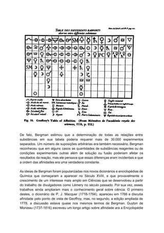  
 
  
De fato, Bergman estimou que a determinação de todas as relações entre                       
substâncias em sua tabela poderia requerer mais de 30.000 experimentos                   
separados. Um número de suposições arbitrárias era também necessário. Bergman                   
reconheceu que em alguns casos as quantidades de substâncias reagentes ou de                       
condições experimentais outras além de solução ou fusão poderiam afetar os                     
resultados da reação, mas ele pensava que essas diferenças eram incidentais e que                         
a ordem das afinidades era uma verdadeira constante. 
  
As ideias de Bergman foram popularizadas nos novos dicionários e enciclopédias de                       
Química que começaram a aparecer no Século XVIII, e que provavelmente o                       
crescimento de um interesse mais amplo em Ciências que se desenvolveu a partir                         
do trabalho de divulgadores como Lémery no século passado. Por sua vez, esses                         
trabalhos ainda ampliaram mais o conhecimento geral sobre ciência. O primeiro                     
destes, o dicionário de P. J. Macquer (1718­1784), apareceu em 1766 e discutia                         
afinidade pelo ponto de vista de Geoffroy, mas, no segundo, a edição ampliada de                           
1778, a discussão estava quase nos mesmos termos de Bergman. Guyton de                       
Morveau (1737­1816) escreveu um longo artigo sobre afinidade ara a Encyclopédie                     
 