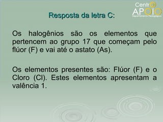 Resposta da letra C: Os halogênios são os elementos que pertencem ao grupo 17 que começam pelo flúor (F) e vai até o astato (As). Os elementos presentes são: Flúor (F) e o Cloro (Cl). Estes elementos apresentam a valência 1. 