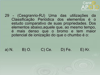 29 - (Cesgranrio-RJ) Uma das utilizações da Classificação Periódica dos elementos é o estudo comparativo de suas propriedades. Dos elementos abaixo,aquele que, ao mesmo tempo, é mais denso que o bromo e tem maior potencial de ionização do que o chumbo é o: a) N.  B) O.  C) Ce.  D) Fe.  E) Kr. 