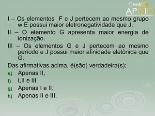 I – Os elementos  F e J pertecem ao mesmo grupo w E possui maior eletronegatividade que J. II – O elemento G apresenta maior energia de ionização. III – Os elementos G e J pertecem ao mesmo período e J possui maior afinidade eletônica que G. Das afirmativas acima, é(são) verdadeira(s): Apenas II, I,II e III Apenas I e II. Apenas II e III. 