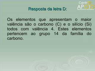Resposta da letra D: Os elementos que apresentam o maior valência são o carbono (C) e o silício (Si) todos com valência 4. Estes elementos pertencem ao grupo 14 da família do carbono. 