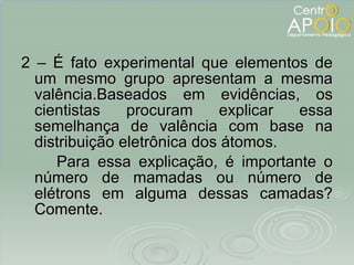 2 – É fato experimental que elementos de um mesmo grupo apresentam a mesma valência.Baseados em evidências, os cientistas procuram explicar essa semelhança de valência com base na distribuição eletrônica dos átomos. Para essa explicação, é importante o número de mamadas ou número de elétrons em alguma dessas camadas? Comente. 