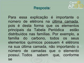 Resposta: Para essa explicação é importante o número de elétrons na  última camada , pois é desta forma que os elementos principais da Tabela Periódica  estão distribuídos nas famílias. Por exemplo, a família do carbono, todos os seus elementos químicos possuem 4 elétrons na sua última camada, não importando o número de camadas que o elemento possuí. Todos  sabem  que,  conforme se  