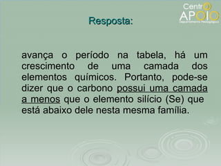 Resposta: avança o período na tabela, há um crescimento de uma camada dos elementos químicos. Portanto, pode-se dizer que o carbono  possui uma camada a menos  que o elemento silício (Se) que  está abaixo dele nesta mesma família. 