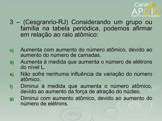 3 – (Cesgranrio-RJ) Considerando um grupo ou família na tabela periódica, podemos afirmar em relação ao raio atômico: Aumenta com aumento do número atômico, devido ao aumento do número de camadas. Aumenta à medida que aumenta o número de elétrons do nível L. Não sofre nenhuma influência da variação do número atômico. Diminui à medida que aumenta o número atômico, devido ao aumento da força de atração do núcleo. Diminui com aumento atômico, devido ao aumento do número de elétrons. 