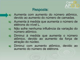 Aumenta com aumento do número atômico, devido ao aumento do número de camadas. Aumenta à medida que aumenta o número de elétrons do nível L. Não sofre nenhuma influência da variação do número atômico. Diminui à medida que aumenta o número atômico, devido ao aumento da força de atração do núcleo. Diminui com aumento atômico, devido ao aumento do número de elétrons. Resposta: 