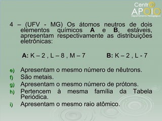 4 – (UFV - MG) Os átomos neutros de dois elementos químicos  A  e  B , estáveis, apresentam respectivamente as distribuições eletrônicas: A:  K – 2 , L – 8 , M – 7  B:  K – 2 , L - 7 Apresentam o mesmo número de nêutrons. São metais. Apresentam o mesmo número de prótons. Pertencem à mesma família da Tabela Periódica. Apresentam o mesmo raio atômico. 