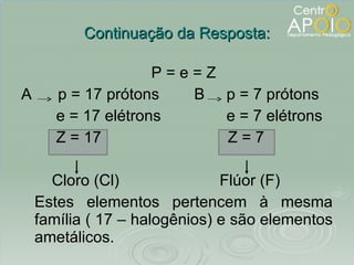 Continuação da Resposta: P = e = Z A  p = 17 prótons  B  p = 7 prótons e = 17 elétrons  e = 7 elétrons Z = 17  Z = 7 Cloro (Cl)  Flúor (F) Estes elementos pertencem à mesma família ( 17 – halogênios) e são elementos ametálicos. 