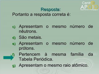 Portanto a resposta correta é: Apresentam o mesmo número de nêutrons. São metais. Apresentam o mesmo número de prótons. Pertencem à mesma família da Tabela Periódica. Apresentam o mesmo raio atômico. Resposta: 