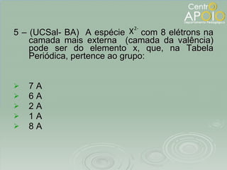 5 – (UCSal- BA)  A espécie  com 8 elétrons na camada mais externa  (camada da valência) pode ser do elemento x, que, na Tabela Periódica, pertence ao grupo: 7 A 6 A 2 A 1 A 8 A 