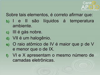 Sobre tais elementos, é correto afirmar que: I e II são líquidos á temperatura ambiente. III é gás nobre. VII é um halogênio. O raio atômico de IV é maior que p de V e menor que o de IX. VI e X apresentam o mesmo número de camadas eletrônicas. 