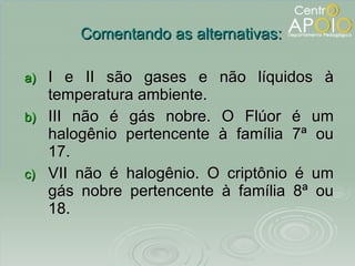I e II são gases e não líquidos à temperatura ambiente. III não é gás nobre. O Flúor é um halogênio pertencente à família 7ª ou 17. VII não é halogênio. O criptônio é um gás nobre pertencente à família 8ª ou 18. Comentando as alternativas: 