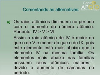 Os raios atômicos diminuem no período com o aumento do número atômico. Portanto, IV > V > VI. Assim o raio atômico de IV é maior do que o de V e menor do que o do IX, pois este elemento está mais abaixo que o elemento IV na mesma família. Os elementos mais abaixo nas famílias possuem raios atômicos maiores  devido o aumento de camadas no período. Comentando as alternativas: 