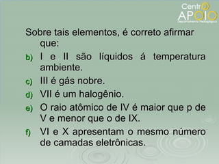 Sobre tais elementos, é correto afirmar que: I e II são líquidos á temperatura ambiente. III é gás nobre. VII é um halogênio. O raio atômico de IV é maior que p de V e menor que o de IX. VI e X apresentam o mesmo número de camadas eletrônicas. 