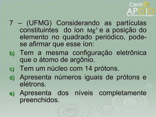 7 – (UFMG) Considerando as partículas constituintes  do íon  e a posição do elemento no quadrado periódico, pode-se afirmar que esse íon: Tem a mesma configuração eletrônica que o átomo de argônio. Tem um núcleo com 14 prótons. Apresenta números iguais de prótons e elétrons. Apresenta dos níveis completamente preenchidos. 
