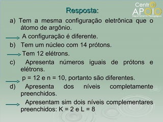 a) Tem a mesma configuração eletrônica que o átomo de argônio. A configuração é diferente. b)  Tem um núcleo com 14 prótons.  Tem 12 elétrons.  c)  Apresenta números iguais de prótons e elétrons. p = 12 e n = 10, portanto são diferentes. d) Apresenta dos níveis completamente preenchidos. Apresentam sim dois níveis complementares preenchidos: K = 2 e L = 8 Resposta: 