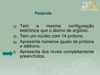 Tem a mesma configuração eletrônica que o átomo de argônio. Tem um núcleo com 14 prótons. Apresenta números iguais de prótons e elétrons. Apresenta dos níveis completamente preenchidos. Resposta : 