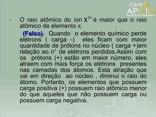 O raio atômico do íon  é maior que o raio atômico de elemento x. (Falso).  Quando  o elemento químico perde elétrons ( carga -)  eles ficam com maior quantidade de prótons no núcleo ( carga +)em relação ao n° de elétrons perdidos.Assim com os  prótons (+) estão em maior número, eles atraem com mais força os elétrons  presentes nas camadas dos átomos. Esta atração que vai em direção  ao núcleo , diminui o raio do átomo. Portanto, os elementos que possuem carga positiva (+) possuem raio atômico menor do que aqueles que não possuem carga ou possuem carga negativa. Os subníveis p do íon  estão totalmente preenchidos. A sequência correta é 