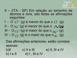 9 – (ITA - SP) Em relação ao tamanho de átomos e íons, são feitas as afirmações seguintes: I  -  O  (g) é menor do que o  (g) II -  O  (g) é menor do que o  (g) III -  O  (g) é maior do que o  (g) IV – O  (g) é o maior do que o  (g) Das afirmações anteriores, estão corretas apenas: II  c) II e III  e) II, III e IV b) I e II  d) I , III e IV 