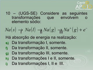 10 – (UGS-SE) Considere as seguintes transformações que envolvem o elemento sódio: I  II  III Há absorção de energia na realização: Da transformação I, somente. Da transformação II, somente. Da transformação III, somente. Da transformações I e II, somente. Da transformações I, II e  III. 