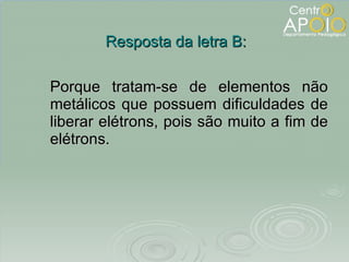 Porque tratam-se de elementos não metálicos que possuem dificuldades de liberar elétrons, pois são muito a fim de elétrons. Resposta da letra B: 