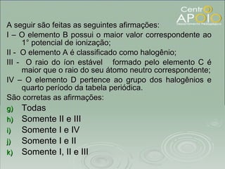 A seguir são feitas as seguintes afirmações: I – O elemento B possui o maior valor correspondente ao 1° potencial de ionização; II -  O elemento A é classificado como halogênio; III -  O raio do íon estável  formado pelo elemento C é maior que o raio do seu átomo neutro correspondente; IV – O elemento D pertence ao grupo dos halogênios e quarto período da tabela periódica. São corretas as afirmações: Todas Somente II e III Somente I e IV Somente I e II Somente I, II e III 