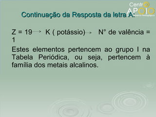 Continuação da Resposta da letra A: Z = 19  K ( potássio)  N° de valência = 1 Estes elementos pertencem ao grupo I na Tabela Periódica, ou seja, pertencem à família dos metais alcalinos. 