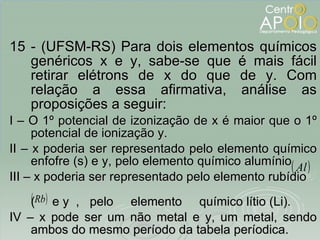 15 - (UFSM-RS) Para dois elementos químicos genéricos x e y, sabe-se que é mais fácil retirar elétrons de x do que de y. Com relação a essa afirmativa, análise as proposições a seguir: I – O 1º potencial de izonização de x é maior que o 1º potencial de ionização y. II – x poderia ser representado pelo elemento químico enfofre (s) e y, pelo elemento químico alumínio  III – x poderia ser representado pelo elemento rubídio  (  e y  ,  pelo  elemento  químico lítio (Li). IV – x pode ser um não metal e y, um metal, sendo ambos do mesmo período da tabela períodica. 