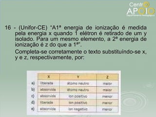 16 - (Unifor-CE) “A1ª energia de ionização é medida pela energia x quando 1 elétron é retirado de um y isolado. Para um mesmo elemento, a 2ª energia de ionização é z do que a 1ª”. Completa-se corretamente o texto substituíndo-se x, y e z, respectivamente, por: 