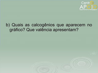 b) Quais as calcogênios que aparecem no gráfico? Que valência apresentam? 