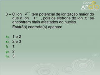 3 – O íon  tem potencial de ionização maior do que o íon  , pois os elétrons do íon  se encontram mais afastados do núcleo. Está(ão) coorreta(s) apenas:  1 e 2 2 e 3 1 2 3 