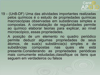 19 - (UnB-DF) Uma das atividades importantes realizadas pelos químicos é o estudo de propriedades químicas macroscópias observadas em substâncias simples e compostas. A constatação de regularidades permite ao químico elaborar teorias para explicar, ao nível microscópico, essas propriedades. A posição de um elemento no quadro periódico permite deduzir algumas propriedades de seus átomos, de sua(s) substância(s) simples e de substâncias compostas nas quais ele está presente.Considerando as propriedades periódicas mais comumente estudadas,classifique os ítens que seguem em verdadeiros ou falsos 